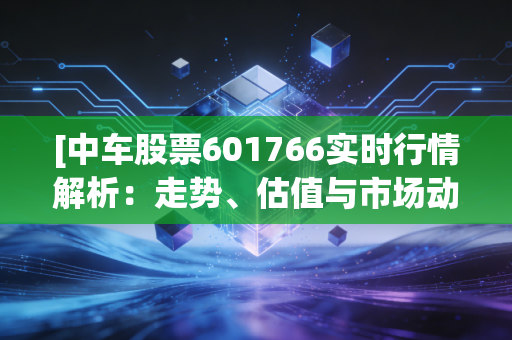 [中车股票601766实时行情解析：走势、估值与市场动态]