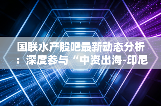 国联水产股吧最新动态分析:深度参与“中资出海-印尼行”