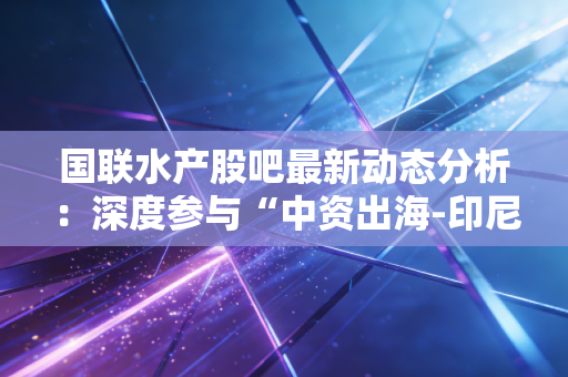 国联水产股吧最新动态分析:深度参与“中资出海-印尼行”