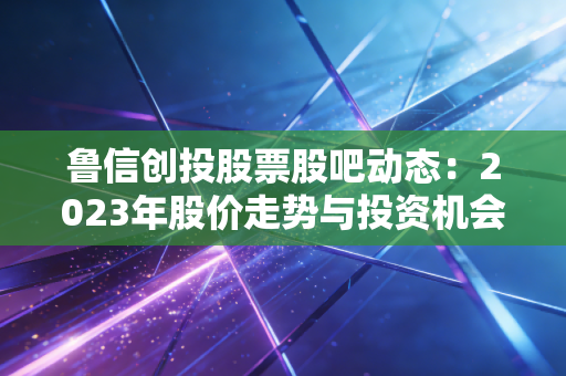 鲁信创投股票股吧动态：2023年股价走势与投资机会
