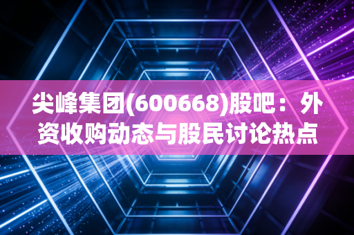 尖峰集团(600668)股吧：外资收购动态与股民讨论热点