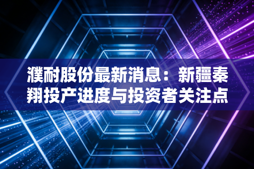 濮耐股份最新消息：新疆秦翔投产进度与投资者关注点