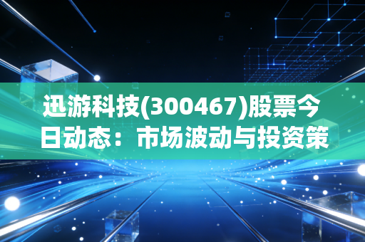迅游科技(300467)股票今日动态:市场波动与投资策略