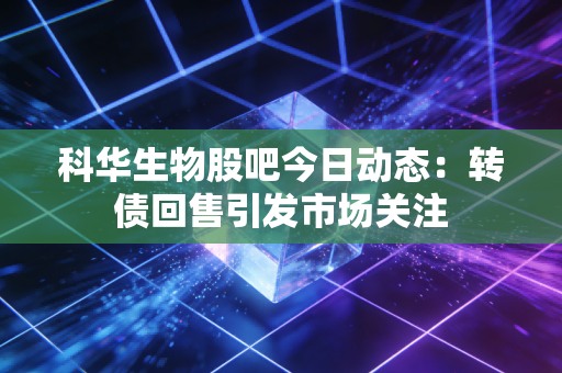 科华生物股吧今日动态：转债回售引发市场关注