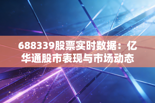 688339股票实时数据：亿华通股市表现与市场动态