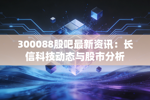 300088股吧最新资讯:长信科技动态与股市分析