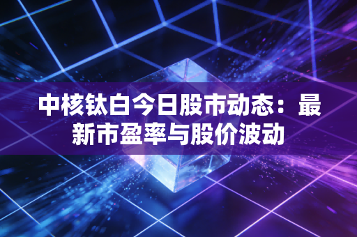 中核钛白今日股市动态：最新市盈率与股价波动