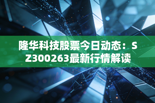 隆华科技股票今日动态:SZ300263最新行情解读