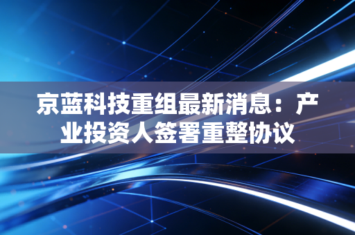 京蓝科技重组最新消息:产业投资人签署重整协议