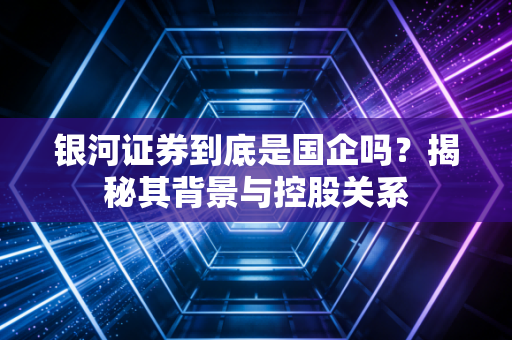 银河证券到底是国企吗?揭秘其背景与控股关系