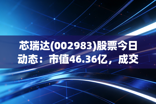 芯瑞达(002983)股票今日动态：市值46.36亿，成交量3.4万手