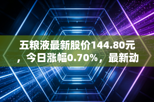 五粮液最新股价144.80元，今日涨幅0.70%，最新动态分析