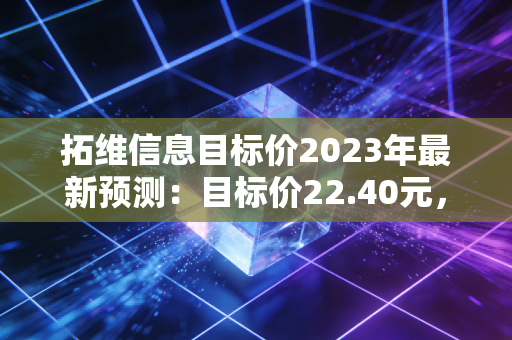 拓维信息目标价2023年最新预测：目标价22.40元，股价空间巨大