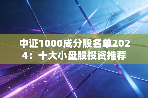 中证1000成分股名单2024：十大小盘股投资推荐