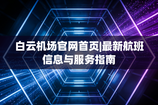 白云机场官网首页|最新航班信息与服务指南