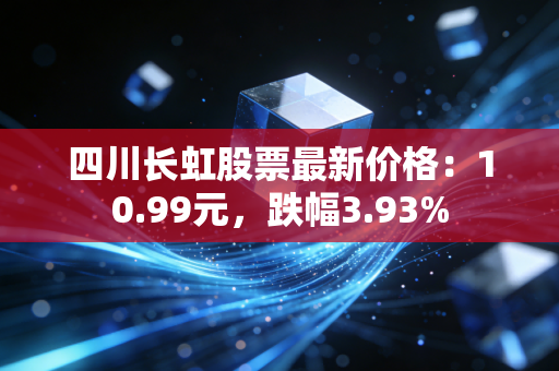 四川长虹股票最新价格：10.99元，跌幅3.93%
