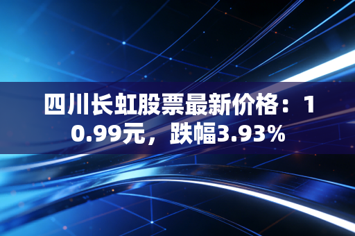 四川长虹股票最新价格：10.99元，跌幅3.93%