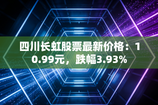 四川长虹股票最新价格：10.99元，跌幅3.93%