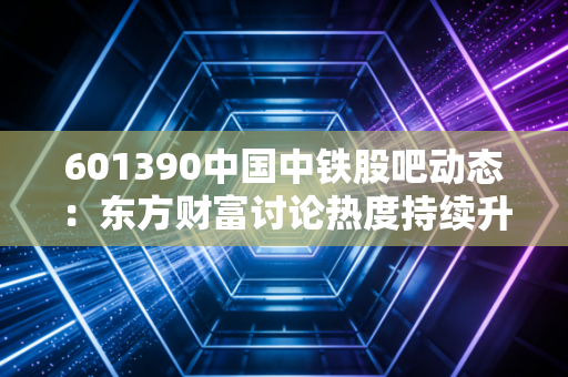601390中国中铁股吧动态:东方财富讨论热度持续升温