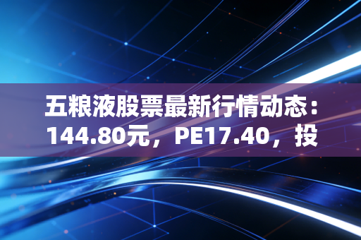 五粮液股票最新行情动态：144.80元，PE17.40，投资机会分析