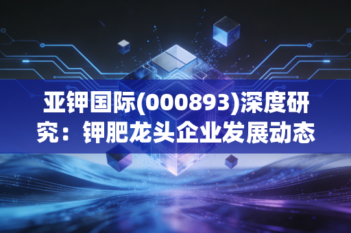 亚钾国际(000893)深度研究：钾肥龙头企业发展动态与投资机会