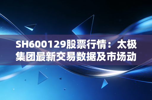 SH600129股票行情:太极集团最新交易数据及市场动态