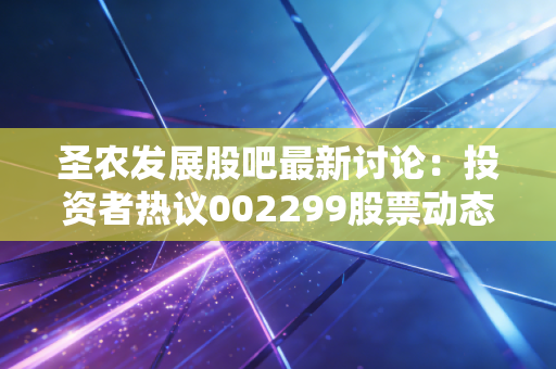 圣农发展股吧最新讨论：投资者热议002299股票动态
