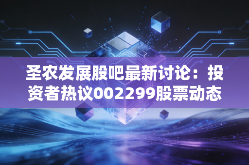 圣农发展股吧最新讨论：投资者热议002299股票动态