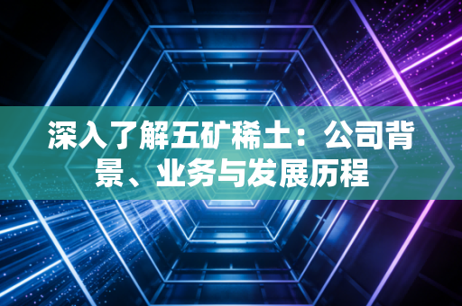 深入了解五矿稀土：公司背景、业务与发展历程