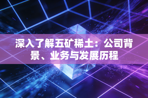 深入了解五矿稀土：公司背景、业务与发展历程