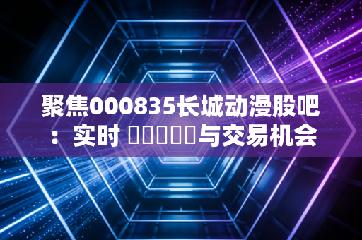 聚焦000835长城动漫股吧:实时 चर्चा与交易机会