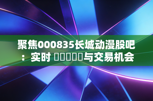 聚焦000835长城动漫股吧:实时 चर्चा与交易机会