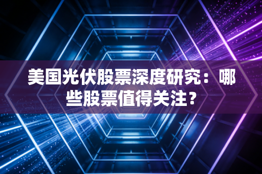 美国光伏股票深度研究:哪些股票值得关注?