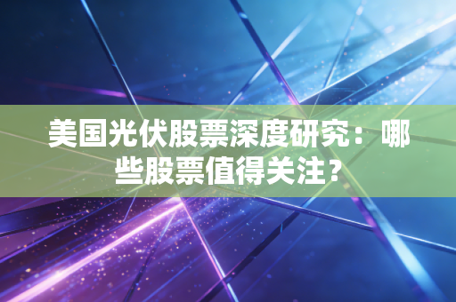 美国光伏股票深度研究:哪些股票值得关注?
