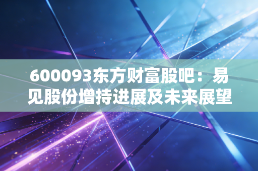 600093东方财富股吧：易见股份增持进展及未来展望