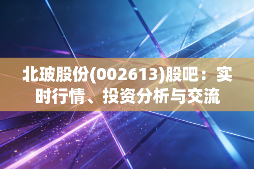 北玻股份(002613)股吧:实时行情、投资分析与交流