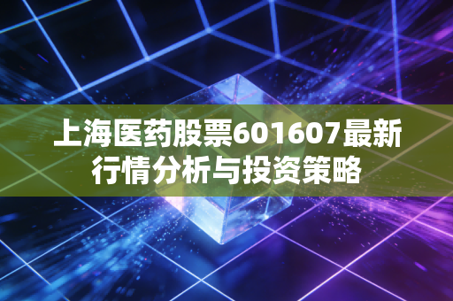 上海医药股票601607最新行情分析与投资策略
