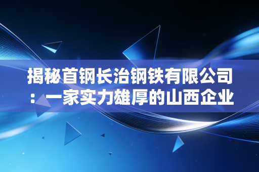 揭秘首钢长治钢铁有限公司:一家实力雄厚的山西企业