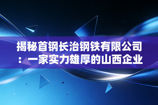 揭秘首钢长治钢铁有限公司：一家实力雄厚的山西企业