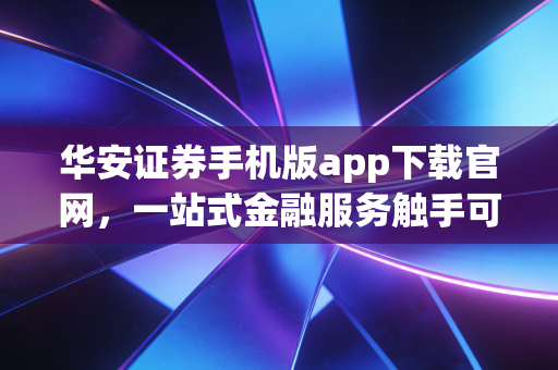 华安证券手机版app下载官网,一站式金融服务触手可及!