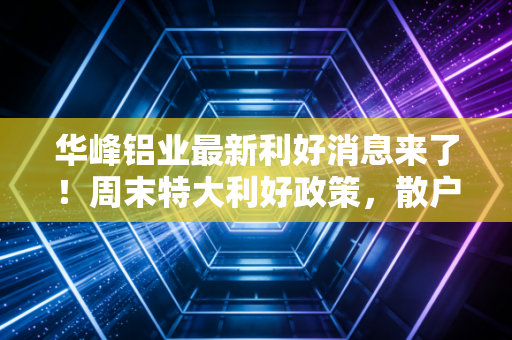 华峰铝业最新利好消息来了!周末特大利好政策,散户别错过!