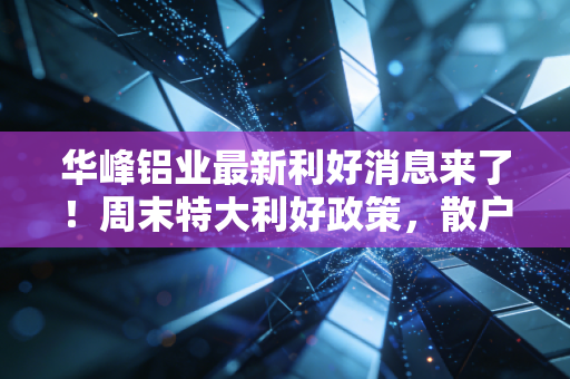华峰铝业最新利好消息来了！周末特大利好政策，散户别错过！