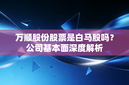 万顺股份股票是白马股吗?公司基本面深度解析