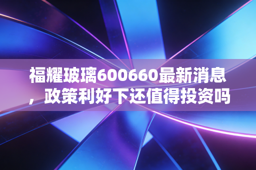 福耀玻璃600660最新消息,政策利好下还值得投资吗?