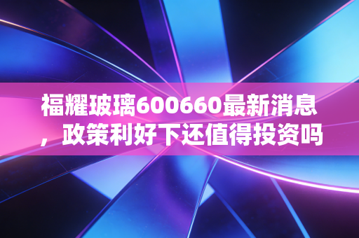 福耀玻璃600660最新消息,政策利好下还值得投资吗?