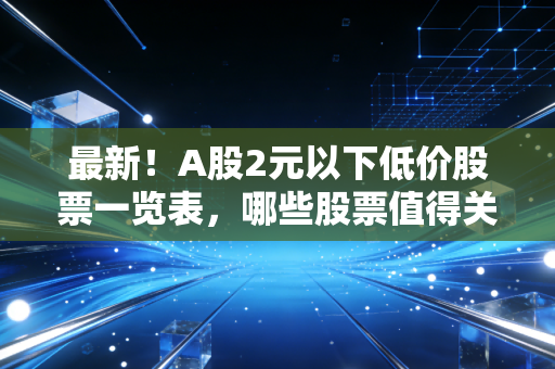 最新！A股2元以下低价股票一览表，哪些股票值得关注？