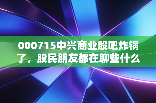000715中兴商业股吧炸锅了，股民朋友都在聊些什么呢？