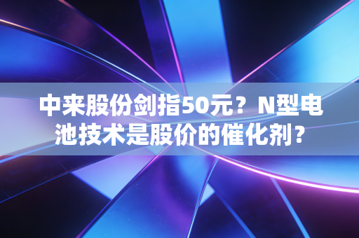 中来股份剑指50元?N型电池技术是股价的催化剂?