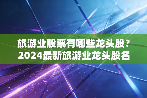 旅游业股票有哪些龙头股?2024最新旅游业龙头股名单!