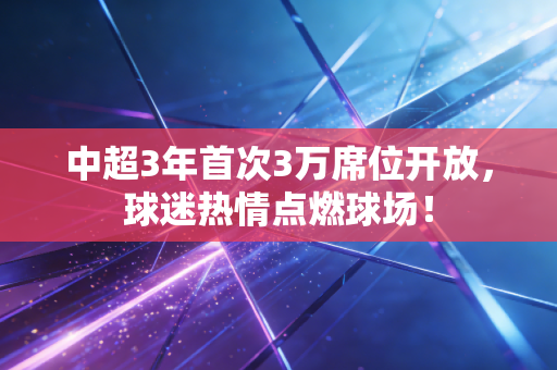 中超3年首次3万席位开放,球迷热情点燃球场!